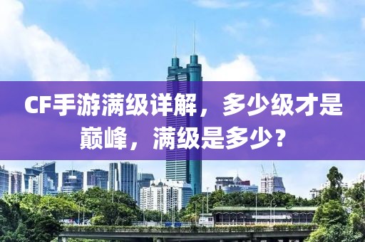 CF手游满级详解，多少级才是巅峰，满级是多少？