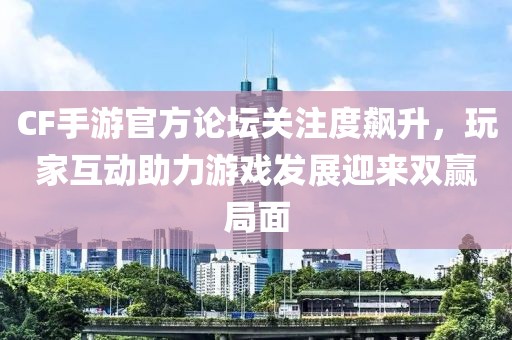 CF手游官方论坛关注度飙升，玩家互动助力游戏发展迎来双赢局面