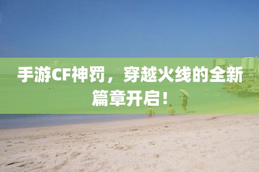 手游CF神罚，穿越火线的全新篇章开启！