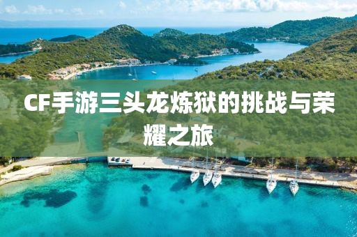 CF手游三头龙炼狱的挑战与荣耀之旅