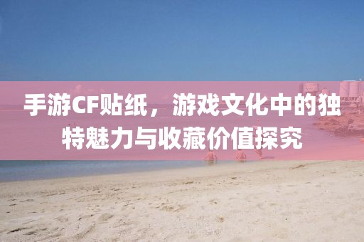 手游CF贴纸，游戏文化中的独特魅力与收藏价值探究