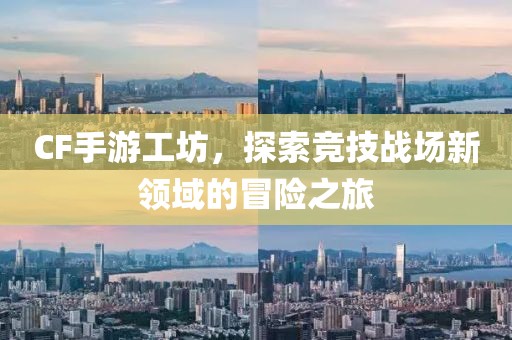 CF手游工坊，探索竞技战场新领域的冒险之旅