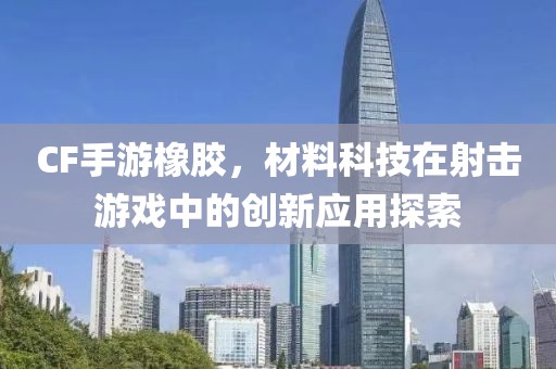 CF手游橡胶，材料科技在射击游戏中的创新应用探索