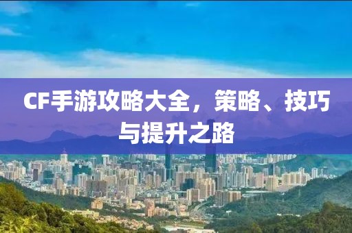 CF手游攻略大全，策略、技巧与提升之路