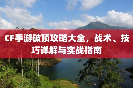 CF手游破顶攻略大全，战术、技巧详解与实战指南