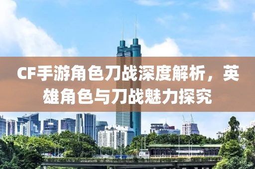 CF手游角色刀战深度解析，英雄角色与刀战魅力探究