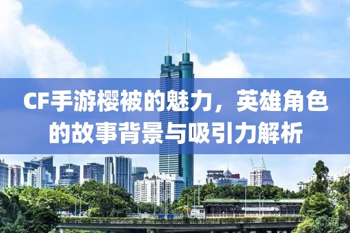 CF手游樱被的魅力，英雄角色的故事背景与吸引力解析