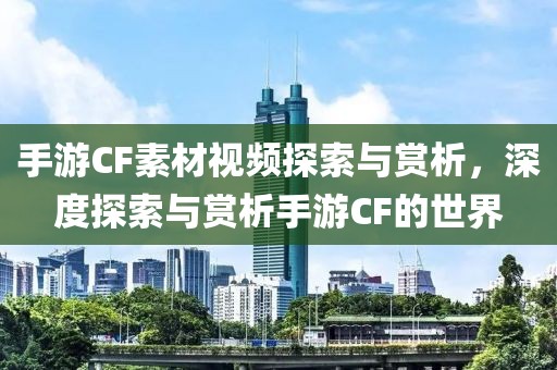 手游CF素材视频探索与赏析，深度探索与赏析手游CF的世界