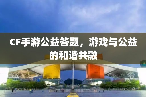 CF手游公益答题，游戏与公益的和谐共融