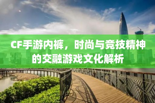 CF手游内裤，时尚与竞技精神的交融游戏文化解析