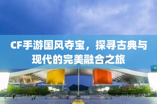 CF手游国风夺宝，探寻古典与现代的完美融合之旅