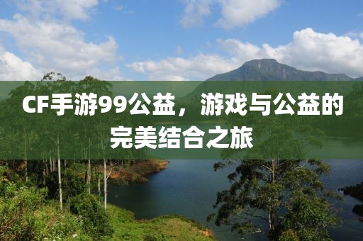 CF手游99公益，游戏与公益的完美结合之旅