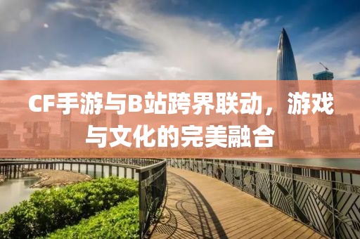 CF手游与B站跨界联动，游戏与文化的完美融合