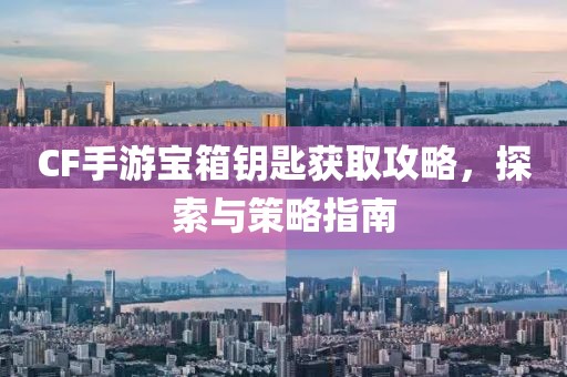 CF手游宝箱钥匙获取攻略，探索与策略指南