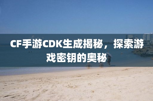 CF手游CDK生成揭秘，探索游戏密钥的奥秘