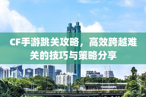 CF手游跳关攻略，高效跨越难关的技巧与策略分享