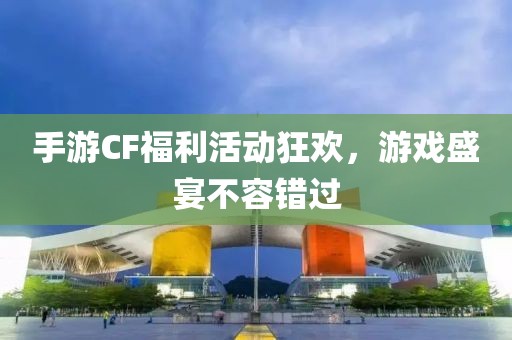 手游CF福利活动狂欢，游戏盛宴不容错过