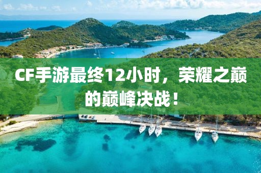 CF手游最终12小时，荣耀之巅的巅峰决战！