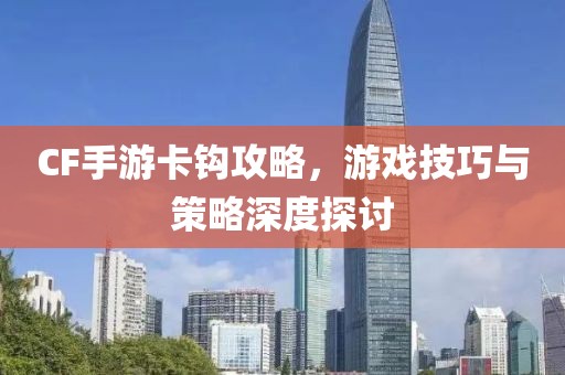 CF手游卡钩攻略，游戏技巧与策略深度探讨