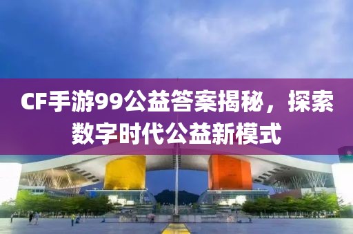 CF手游99公益答案揭秘，探索数字时代公益新模式