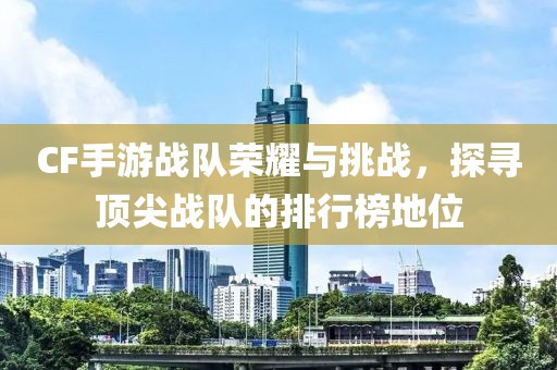 CF手游战队荣耀与挑战，探寻顶尖战队的排行榜地位