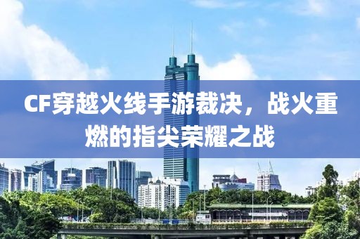 CF穿越火线手游裁决，战火重燃的指尖荣耀之战