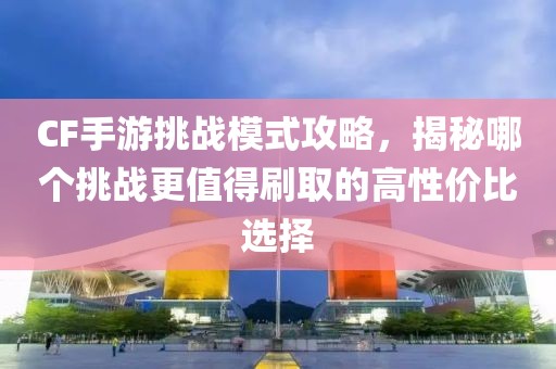 CF手游挑战模式攻略，揭秘哪个挑战更值得刷取的高性价比选择