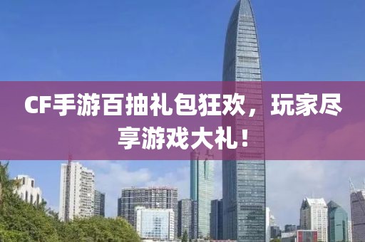 CF手游百抽礼包狂欢，玩家尽享游戏大礼！