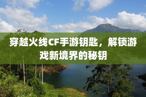 穿越火线CF手游钥匙，解锁游戏新境界的秘钥