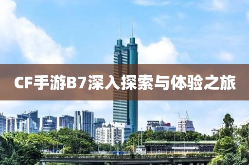 CF手游B7深入探索与体验之旅