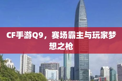 CF手游Q9，赛场霸主与玩家梦想之枪