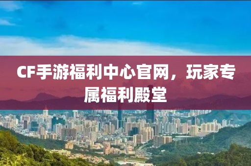 CF手游福利中心官网，玩家专属福利殿堂