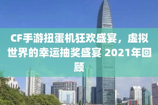 CF手游扭蛋机狂欢盛宴，虚拟世界的幸运抽奖盛宴 2021年回顾