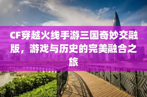 CF穿越火线手游三国奇妙交融版，游戏与历史的完美融合之旅