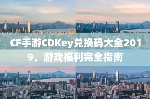 CF手游CDKey兑换码大全2019，游戏福利完全指南