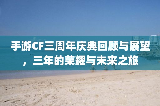 手游CF三周年庆典回顾与展望，三年的荣耀与未来之旅