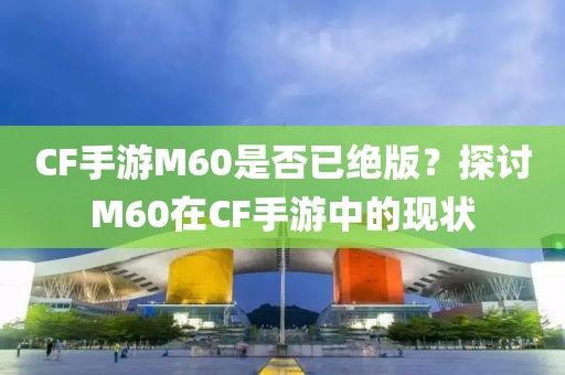 CF手游M60是否已绝版？探讨M60在CF手游中的现状