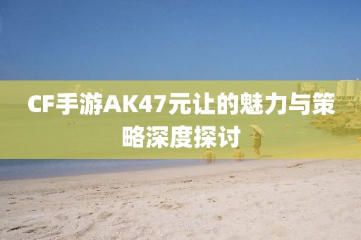 CF手游AK47元让的魅力与策略深度探讨