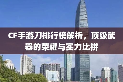 CF手游刀排行榜解析，顶级武器的荣耀与实力比拼