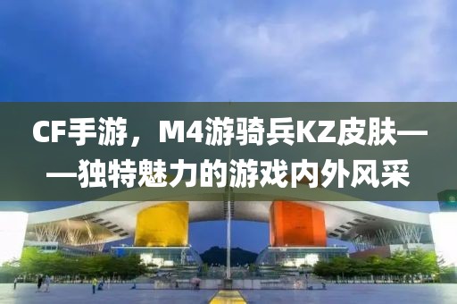 CF手游，M4游骑兵KZ皮肤——独特魅力的游戏内外风采