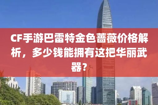 CF手游巴雷特金色蔷薇价格解析，多少钱能拥有这把华丽武器？