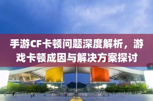 手游CF卡顿问题深度解析，游戏卡顿成因与解决方案探讨