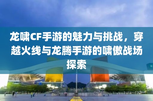 龙啸CF手游的魅力与挑战，穿越火线与龙腾手游的啸傲战场探索