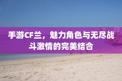 手游CF兰，魅力角色与无尽战斗激情的完美结合