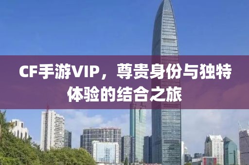 CF手游VIP，尊贵身份与独特体验的结合之旅