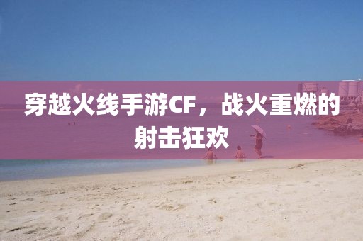 穿越火线手游CF，战火重燃的射击狂欢