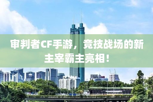 审判者CF手游，竞技战场的新主宰霸主亮相！