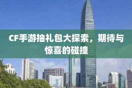 CF手游抽礼包大探索，期待与惊喜的碰撞