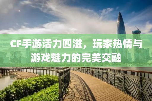 CF手游活力四溢，玩家热情与游戏魅力的完美交融