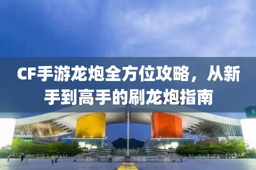 CF手游龙炮全方位攻略，从新手到高手的刷龙炮指南